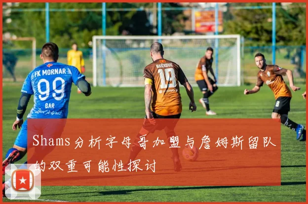 Shams分析字母哥加盟与詹姆斯留队的双重可能性探讨