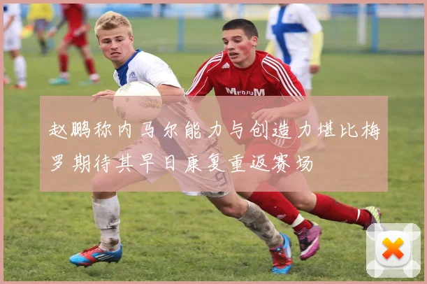 赵鹏称内马尔能力与创造力堪比梅罗期待其早日康复重返赛场