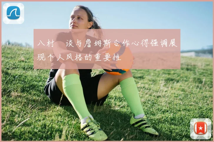 八村塁谈与詹姆斯合作心得强调展现个人风格的重要性